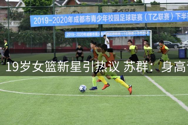 19岁女篮新星引热议 苏群：身高评价需转换标准